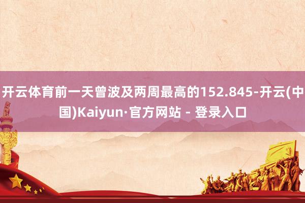 开云体育前一天曾波及两周最高的152.845-开云(中国)Kaiyun·官方网站 - 登录入口