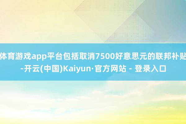 体育游戏app平台包括取消7500好意思元的联邦补贴-开云(中国)Kaiyun·官方网站 - 登录入口