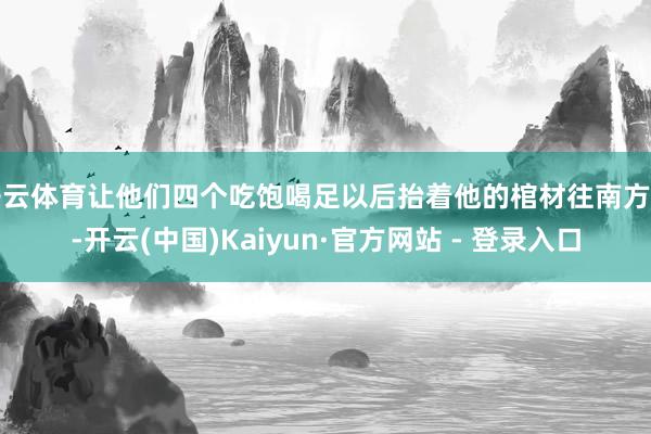 开云体育让他们四个吃饱喝足以后抬着他的棺材往南方走-开云(中国)Kaiyun·官方网站 - 登录入口