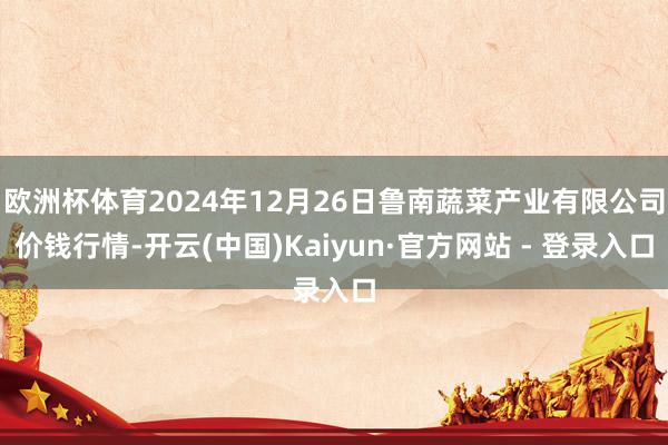 欧洲杯体育2024年12月26日鲁南蔬菜产业有限公司价钱行情-开云(中国)Kaiyun·官方网站 - 登录入口