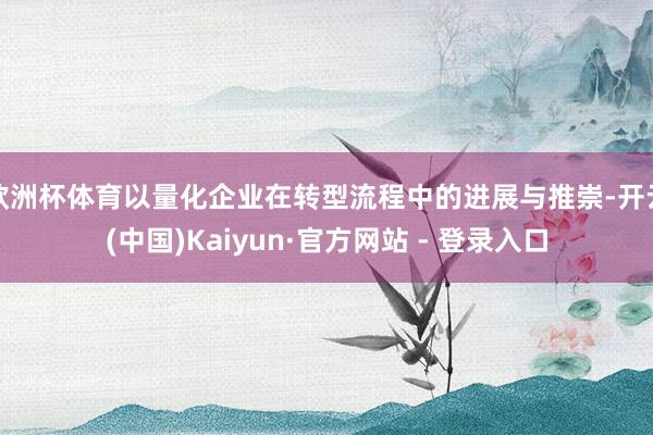 欧洲杯体育以量化企业在转型流程中的进展与推崇-开云(中国)Kaiyun·官方网站 - 登录入口