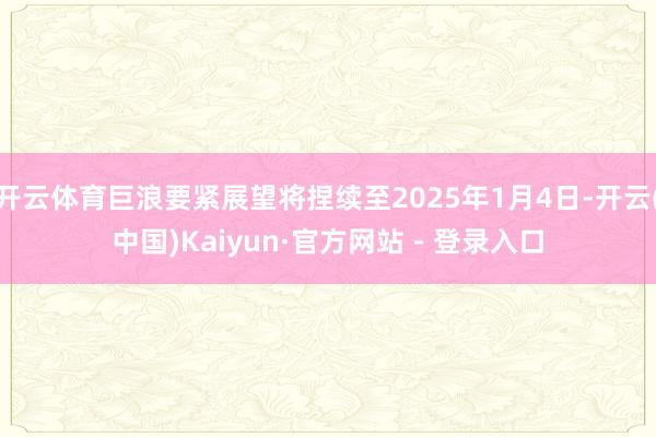 开云体育巨浪要紧展望将捏续至2025年1月4日-开云(中国)Kaiyun·官方网站 - 登录入口