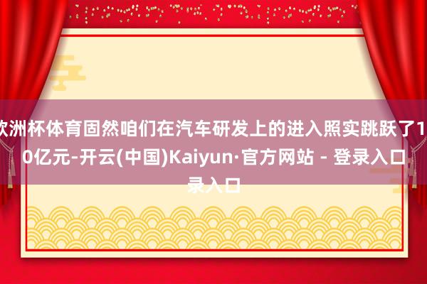 欧洲杯体育固然咱们在汽车研发上的进入照实跳跃了130亿元-开云(中国)Kaiyun·官方网站 - 登录入口