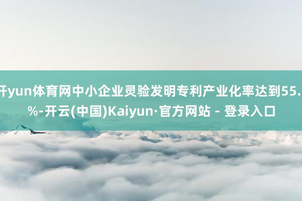 开yun体育网中小企业灵验发明专利产业化率达到55.1%-开云(中国)Kaiyun·官方网站 - 登录入口