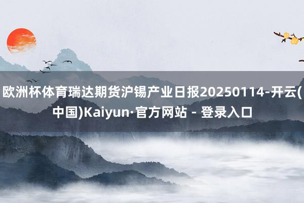 欧洲杯体育瑞达期货沪锡产业日报20250114-开云(中国)Kaiyun·官方网站 - 登录入口