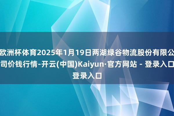 欧洲杯体育2025年1月19日两湖绿谷物流股份有限公司价钱行情-开云(中国)Kaiyun·官方网站 - 登录入口