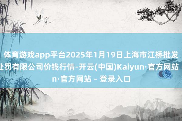 体育游戏app平台2025年1月19日上海市江桥批发市集缱绻处罚有限公司价钱行情-开云(中国)Kaiyun·官方网站 - 登录入口