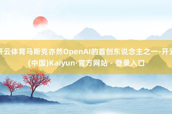 开云体育马斯克亦然OpenAI的首创东说念主之一-开云(中国)Kaiyun·官方网站 - 登录入口