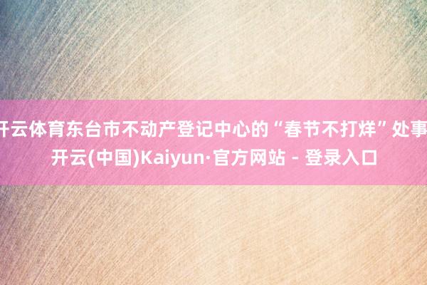 开云体育东台市不动产登记中心的“春节不打烊”处事-开云(中国)Kaiyun·官方网站 - 登录入口