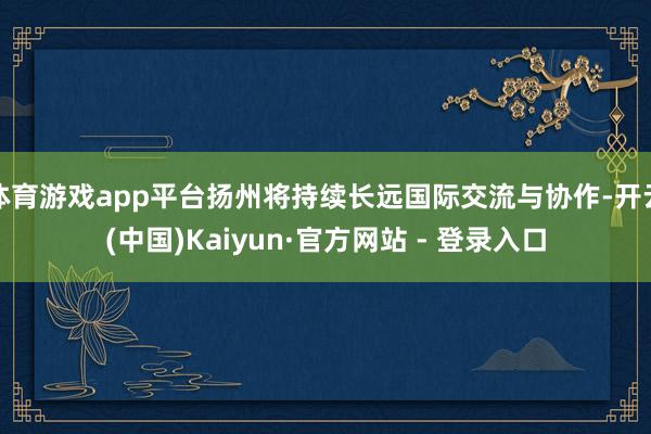 体育游戏app平台扬州将持续长远国际交流与协作-开云(中国)Kaiyun·官方网站 - 登录入口