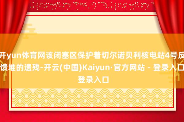 开yun体育网该闭塞区保护着切尔诺贝利核电站4号反馈堆的遗残-开云(中国)Kaiyun·官方网站 - 登录入口