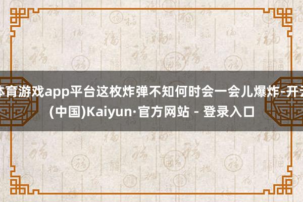 体育游戏app平台这枚炸弹不知何时会一会儿爆炸-开云(中国)Kaiyun·官方网站 - 登录入口