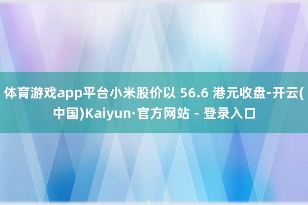 体育游戏app平台小米股价以 56.6 港元收盘-开云(中国)Kaiyun·官方网站 - 登录入口